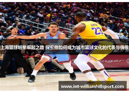 上海篮球明星崛起之路 探索他如何成为城市篮球文化的代表与偶像