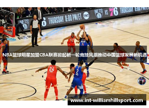 NBA篮球明星加盟CBA联赛掀起新一轮竞技风潮推动中国篮球发展新机遇
