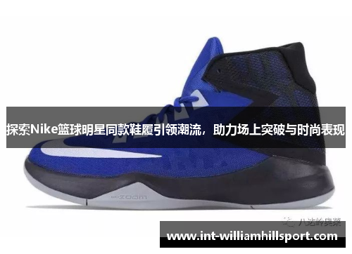 探索Nike篮球明星同款鞋履引领潮流，助力场上突破与时尚表现