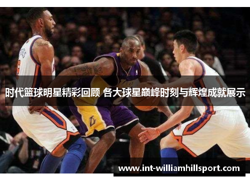 时代篮球明星精彩回顾 各大球星巅峰时刻与辉煌成就展示
