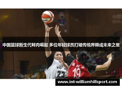中国篮球新生代鲜肉崛起 多位年轻球员打破传统界限成未来之星