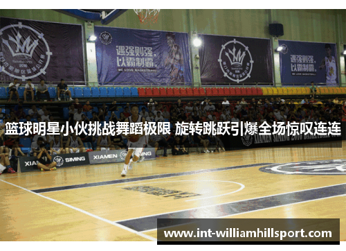 篮球明星小伙挑战舞蹈极限 旋转跳跃引爆全场惊叹连连