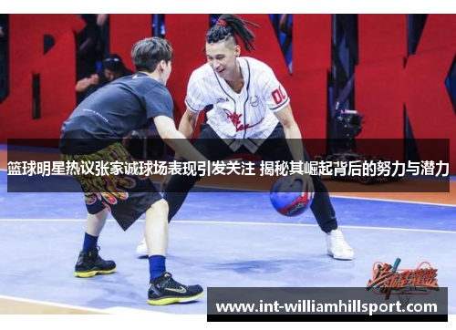 篮球明星热议张家诚球场表现引发关注 揭秘其崛起背后的努力与潜力