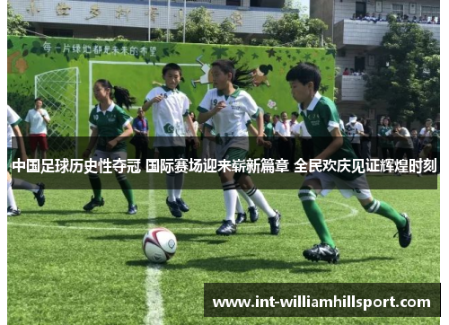 中国足球历史性夺冠 国际赛场迎来崭新篇章 全民欢庆见证辉煌时刻